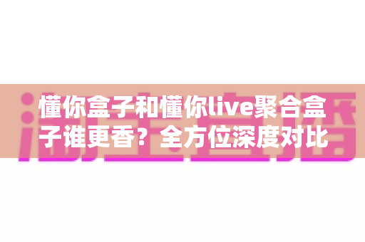 懂你盒子和懂你live聚合盒子谁更香？全方位深度对比帮你告别选择困难症