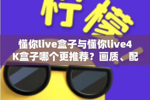 懂你live盒子与懂你live4K盒子哪个更推荐？画质、配置、性价比全维度深度对比指南