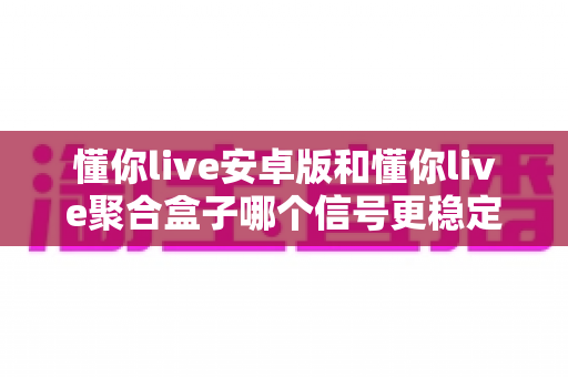 懂你live安卓版和懂你live聚合盒子哪个信号更稳定?深度对比分析与实用选购指南 懂你live安卓版和懂你live聚合盒子哪个信号更稳定?深度对比分析与实用选购指南