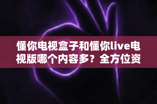 懂你电视盒子和懂你live电视版哪个内容多?全方位资源对比与选购指南 懂你电视盒子和懂你live电视版哪个内容多?全方位资源对比与选购指南