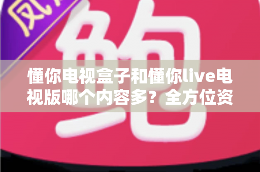 懂你电视盒子和懂你live电视版哪个内容多?全方位资源对比与选购指南 懂你电视盒子和懂你live电视版哪个内容多?全方位资源对比与选购指南