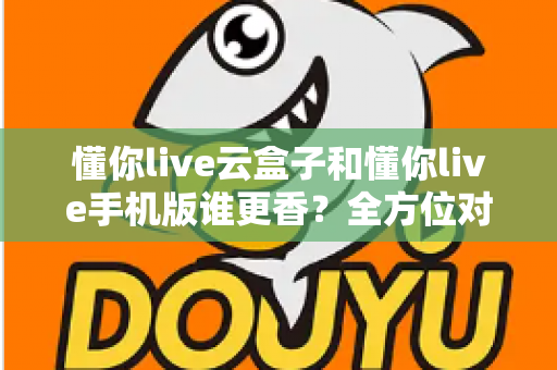 懂你live云盒子和懂你live手机版谁更香？全方位对比帮你选对不踩坑