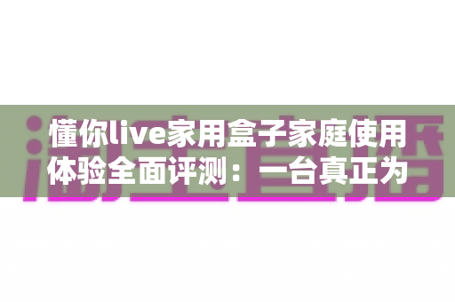 懂你live家用盒子家庭使用体验全面评测：一台真正为全家打造的客厅娱乐神器