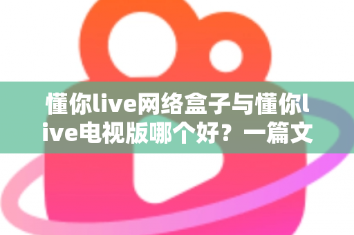 懂你live网络盒子与懂你live电视版哪个好？一篇文章帮你彻底搞懂两大版本的差异与选择