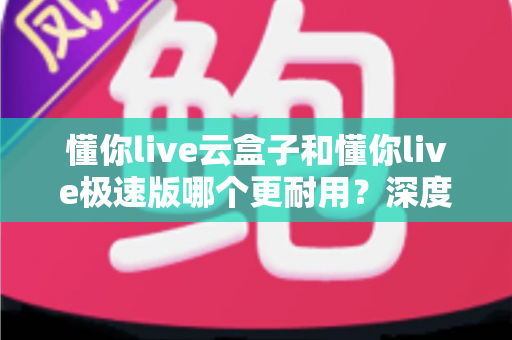 懂你live云盒子和懂你live极速版哪个更耐用？深度解析两款直播设备的耐用性差异与选购指南