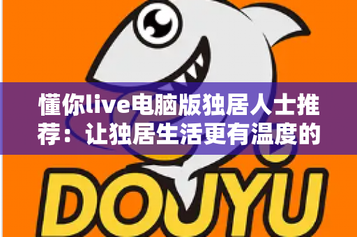 懂你live电脑版独居人士推荐:让独居生活更有温度的大屏陪伴平台 懂你live电脑版独居人士推荐:让独居生活更有温度的大屏陪伴平台