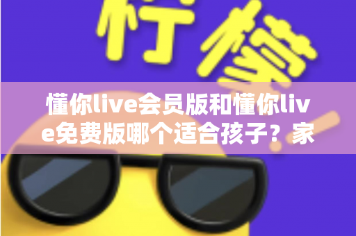懂你live会员版和懂你live免费版哪个适合孩子？家长必读的全维度对比指南与选课避坑攻略