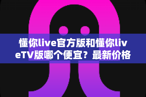 懂你live官方版和懂你liveTV版哪个便宜?最新价格对比与高性价比选购全攻略 懂你live官方版和懂你liveTV版哪个便宜?最新价格对比与高性价比选购全攻略