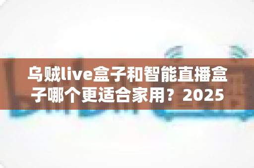 乌贼live盒子和智能直播盒子哪个更适合家用？2025年家庭客厅娱乐设备选购全攻略