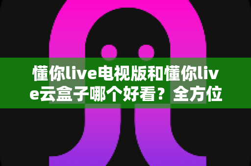 懂你live电视版和懂你live云盒子哪个好看?全方位对比评测帮你轻松做决定 懂你live电视版和懂你live云盒子哪个好看?全方位对比评测帮你轻松做决定