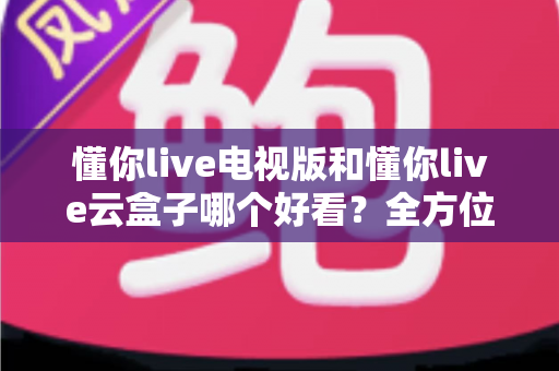 懂你live电视版和懂你live云盒子哪个好看？全方位对比评测帮你轻松做决定
