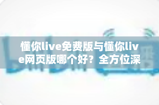 懂你live免费版与懂你live网页版哪个好？全方位深度对比评测，助你找到最适合自己的观看方式