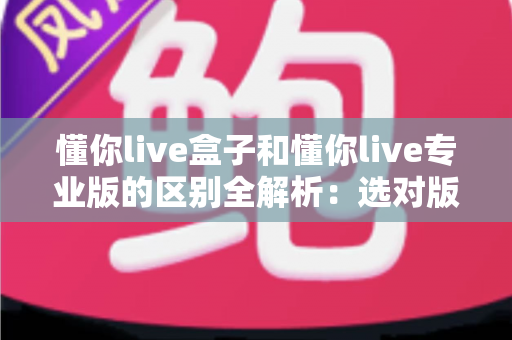 懂你live盒子和懂你live专业版的区别全解析:选对版本,让直播运营效率翻倍 懂你live盒子和懂你live专业版的区别全解析:选对版本,让直播运营效率翻倍