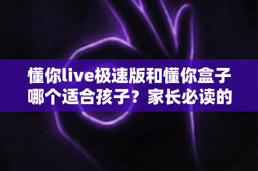 懂你live极速版和懂你盒子哪个适合孩子？家长必读的全方位选购对比指南