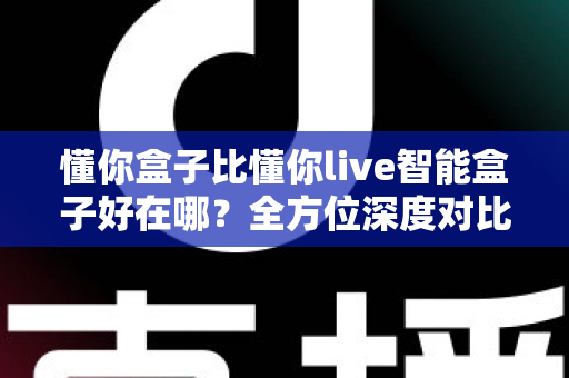 懂你盒子比懂你live智能盒子好在哪?全方位深度对比解析,助你选对家用智能电视盒子 懂你盒子比懂你live智能盒子好在哪?全方位深度对比解析,助你选对家用智能电视盒子