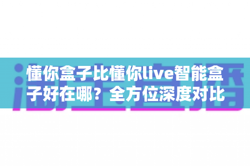 懂你盒子比懂你live智能盒子好在哪？全方位深度对比解析，助你选对家用智能电视盒子