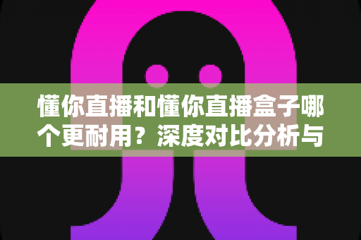 懂你直播和懂你直播盒子哪个更耐用?深度对比分析与选购保养指南 懂你直播和懂你直播盒子哪个更耐用?深度对比分析与选购保养指南