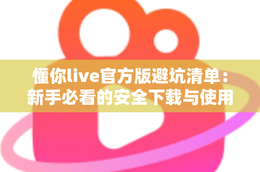 懂你live官方版避坑清单：新手必看的安全下载与使用全攻略