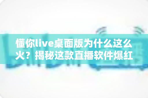 懂你live桌面版为什么这么火？揭秘这款直播软件爆红背后的真实原因