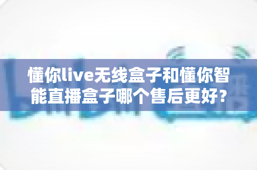 懂你live无线盒子和懂你智能直播盒子哪个售后更好？全方位售后对比解析与选购避坑指南