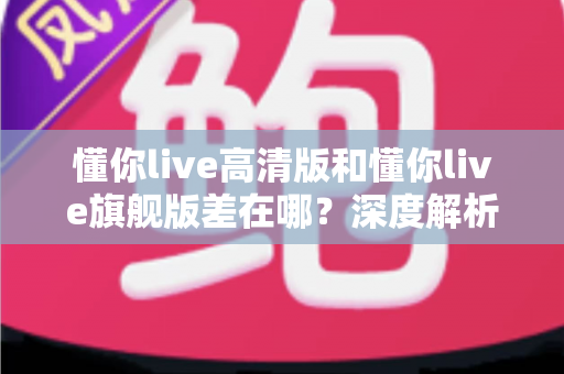 懂你live高清版和懂你live旗舰版差在哪？深度解析两大版本核心区别，帮你精准选购不踩坑