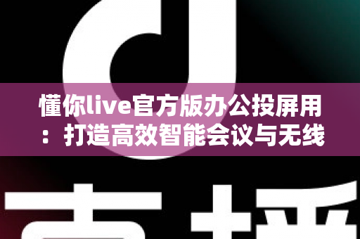 懂你live官方版办公投屏用:打造高效智能会议与无线协作新体验 懂你live官方版办公投屏用:打造高效智能会议与无线协作新体验