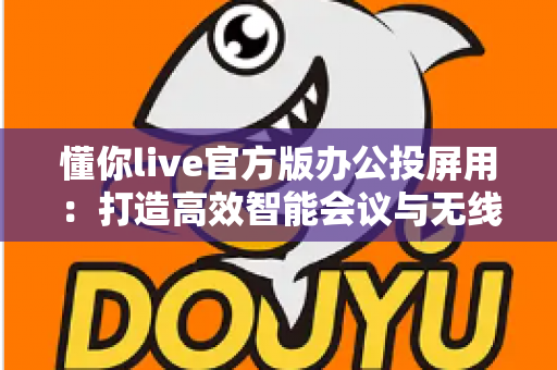 懂你live官方版办公投屏用:打造高效智能会议与无线协作新体验 懂你live官方版办公投屏用:打造高效智能会议与无线协作新体验