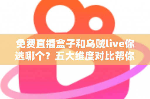 免费直播盒子和乌贼live你选哪个？五大维度对比帮你一次选对
