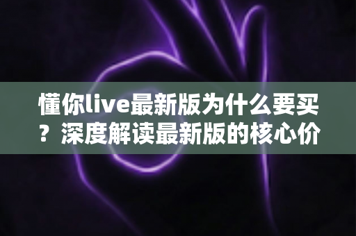 懂你live最新版为什么要买?深度解读最新版的核心价值、购买理由与避坑指南 懂你live最新版为什么要买?深度解读最新版的核心价值、购买理由与避坑指南