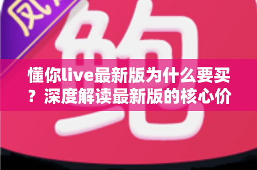 懂你live最新版为什么要买？深度解读最新版的核心价值、购买理由与避坑指南
