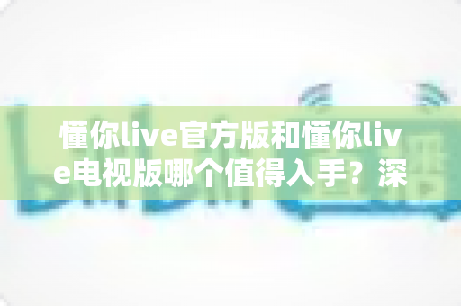 懂你live官方版和懂你live电视版哪个值得入手?深度对比评测助你做出明智选择 懂你live官方版和懂你live电视版哪个值得入手?深度对比评测助你做出明智选择