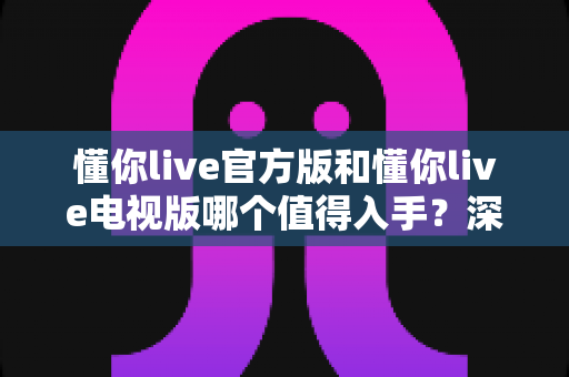 懂你live官方版和懂你live电视版哪个值得入手？深度对比评测助你做出明智选择