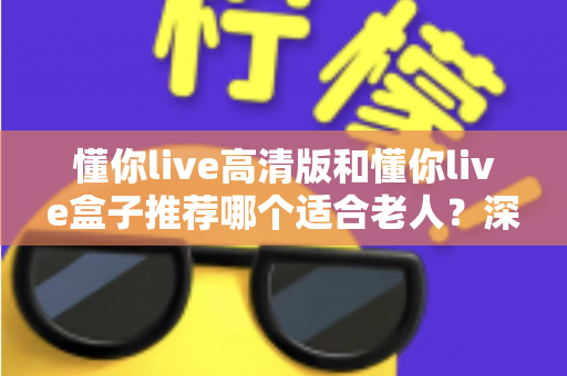 懂你live高清版和懂你live盒子推荐哪个适合老人？深度选购指南助您为长辈选对设备