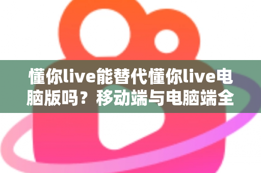 懂你live能替代懂你live电脑版吗？移动端与电脑端全方位对比解析指南
