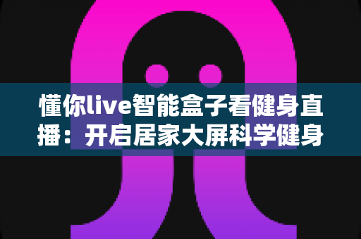 懂你live智能盒子看健身直播：开启居家大屏科学健身新时代