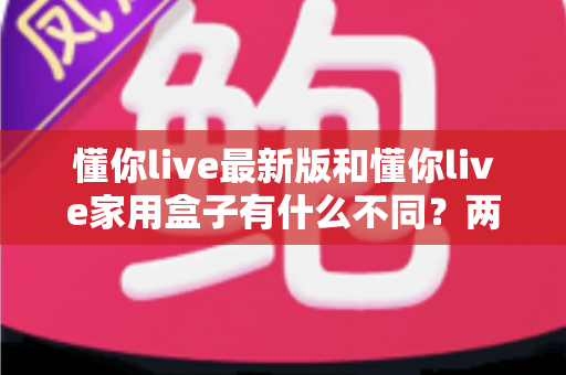 懂你live最新版和懂你live家用盒子有什么不同?两款产品深度对比与选购指南 懂你live最新版和懂你live家用盒子有什么不同?两款产品深度对比与选购指南