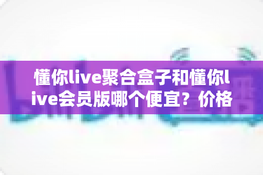 懂你live聚合盒子和懂你live会员版哪个便宜？价格模式全解析与高性价比选购指南