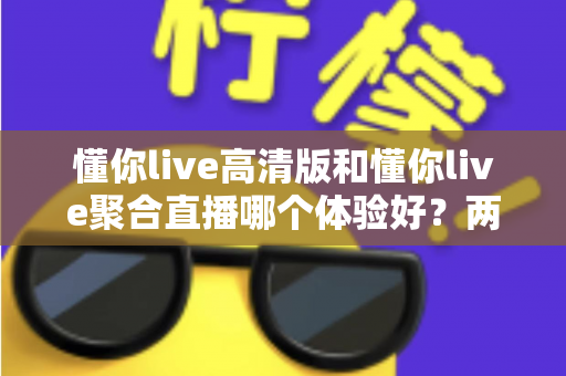 懂你live高清版和懂你live聚合直播哪个体验好？两大版本全方位深度对比，帮你一次选对不踩坑