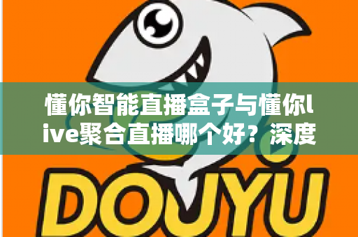 懂你智能直播盒子与懂你live聚合直播哪个好？深度对比测评助你选对直播利器