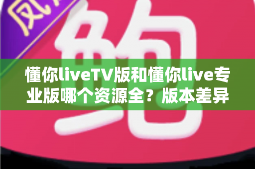 懂你liveTV版和懂你live专业版哪个资源全？版本差异与选择全指南
