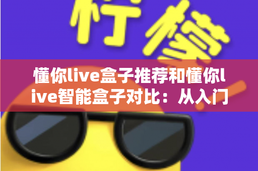懂你live盒子推荐和懂你live智能盒子对比：从入门到进阶的全维度选购指南