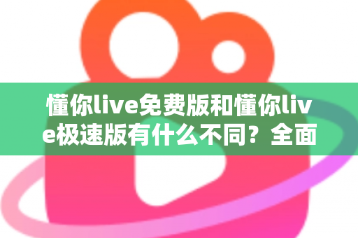 懂你live免费版和懂你live极速版有什么不同？全面对比解析帮你选出最适合的版本