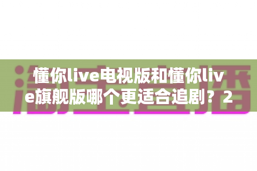 懂你live电视版和懂你live旗舰版哪个更适合追剧？2025追剧人群必看的深度对比与选购指南