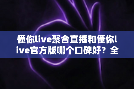 懂你live聚合直播和懂你live官方版哪个口碑好？全面对比评测助你选出更优选择