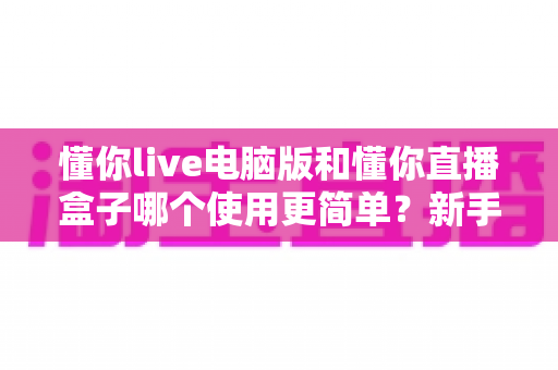 懂你live电脑版和懂你直播盒子哪个使用更简单？新手一看就懂的全面对比指南