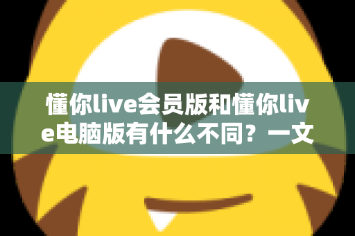 懂你live会员版和懂你live电脑版有什么不同？一文看懂两大版本的核心差异与选择攻略