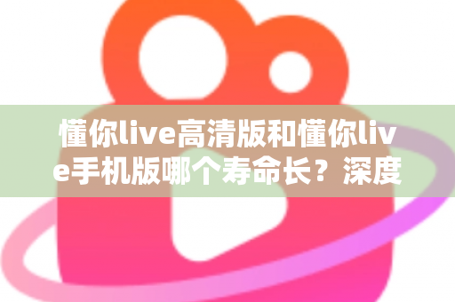 懂你live高清版和懂你live手机版哪个寿命长?深度对比解析与实用选择指南 懂你live高清版和懂你live手机版哪个寿命长?深度对比解析与实用选择指南
