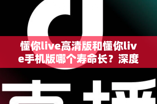 懂你live高清版和懂你live手机版哪个寿命长？深度对比解析与实用选择指南