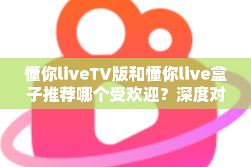 懂你liveTV版和懂你live盒子推荐哪个受欢迎?深度对比帮你选出最适合的观影方案 懂你liveTV版和懂你live盒子推荐哪个受欢迎?深度对比帮你选出最适合的观影方案