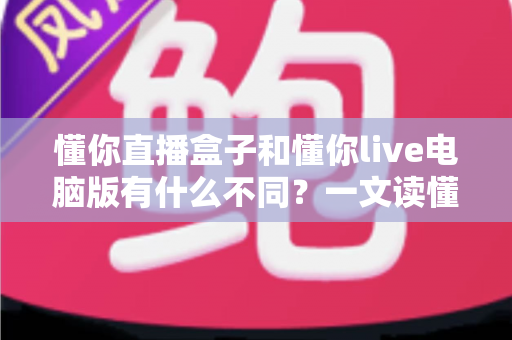 懂你直播盒子和懂你live电脑版有什么不同?一文读懂两款直播工具的核心差异与选购指南 懂你直播盒子和懂你live电脑版有什么不同?一文读懂两款直播工具的核心差异与选购指南